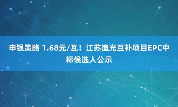 申银策略 1.68元/瓦！江苏渔光互补项目EPC中标候选人公示