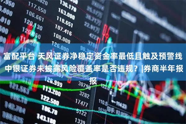 富配平台 天风证券净稳定资金率最低且触及预警线 中银证券未披露风险覆盖率是否违规？|券商半年报