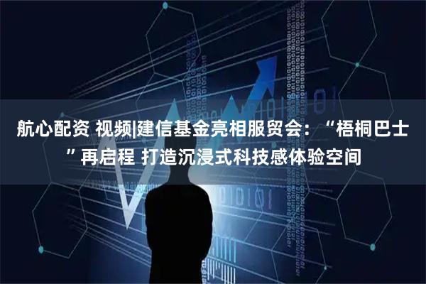 航心配资 视频|建信基金亮相服贸会：“梧桐巴士”再启程 打造沉浸式科技感体验空间