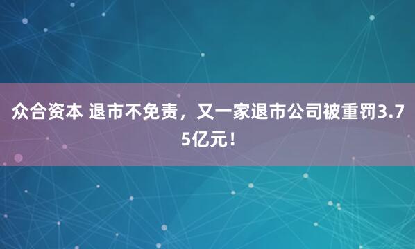 众合资本 退市不免责，又一家退市公司被重罚3.75亿元！