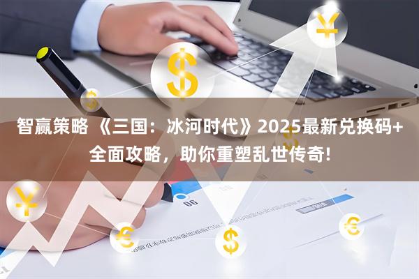 智赢策略 《三国：冰河时代》2025最新兑换码+全面攻略，助你重塑乱世传奇!
