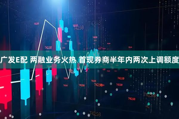 广发E配 两融业务火热 首现券商半年内两次上调额度