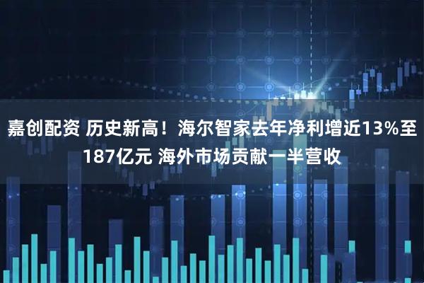 嘉创配资 历史新高！海尔智家去年净利增近13%至187亿元 海外市场贡献一半营收