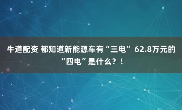 牛道配资 都知道新能源车有“三电” 62.8万元的“四电”是什么？！
