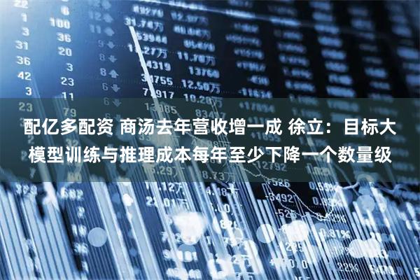 配亿多配资 商汤去年营收增一成 徐立：目标大模型训练与推理成本每年至少下降一个数量级