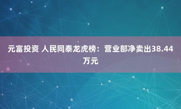 元富投资 人民同泰龙虎榜：营业部净卖出38.44万元