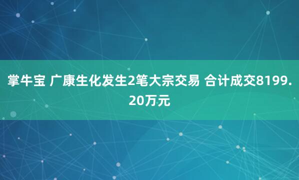 掌牛宝 广康生化发生2笔大宗交易 合计成交8199.20万元
