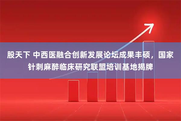 股天下 中西医融合创新发展论坛成果丰硕，国家针刺麻醉临床研究联盟培训基地揭牌