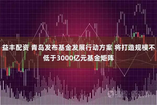 益丰配资 青岛发布基金发展行动方案 将打造规模不低于3000亿元基金矩阵