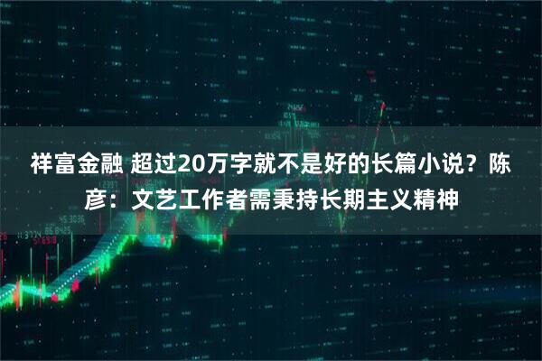 祥富金融 超过20万字就不是好的长篇小说？陈彦：文艺工作者需秉持长期主义精神