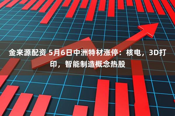 金来源配资 5月6日中洲特材涨停：核电，3D打印，智能制造概念热股