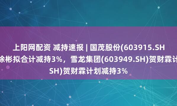 上阳网配资 减持速报 | 国茂股份(603915.SH)徐国忠、徐彬拟合计减持3%，雪龙集团(603949.SH)贺财霖计划减持3%
