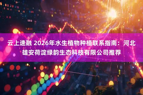 云上速融 2026年水生植物种植联系指南：河北雄安荷淀绿韵生态科技有限公司推荐