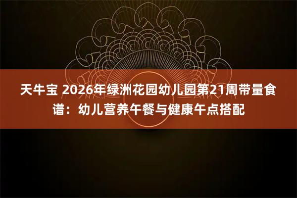 天牛宝 2026年绿洲花园幼儿园第21周带量食谱：幼儿营养午餐与健康午点搭配