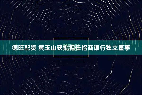 德旺配资 黄玉山获批担任招商银行独立董事