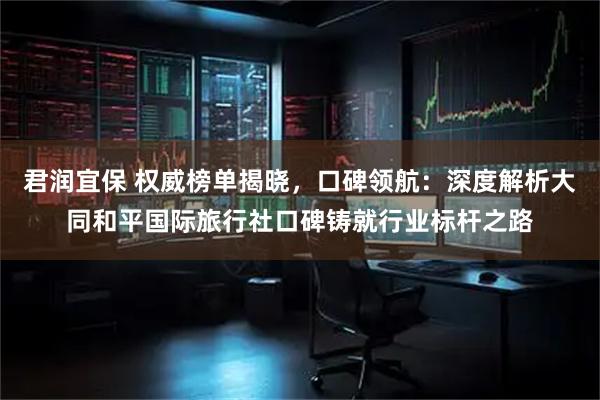 君润宜保 权威榜单揭晓，口碑领航：深度解析大同和平国际旅行社口碑铸就行业标杆之路