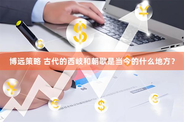 博远策略 古代的西岐和朝歌是当今的什么地方？