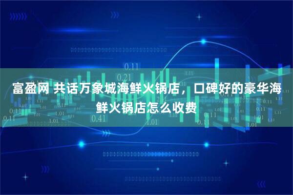 富盈网 共话万象城海鲜火锅店，口碑好的豪华海鲜火锅店怎么收费