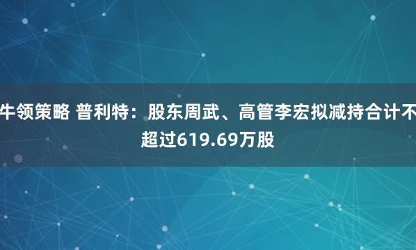牛领策略 普利特：股东周武、高管李宏拟减持合计不超过619.69万股