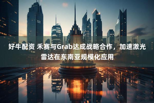 好牛配资 禾赛与Grab达成战略合作，加速激光雷达在东南亚规模化应用
