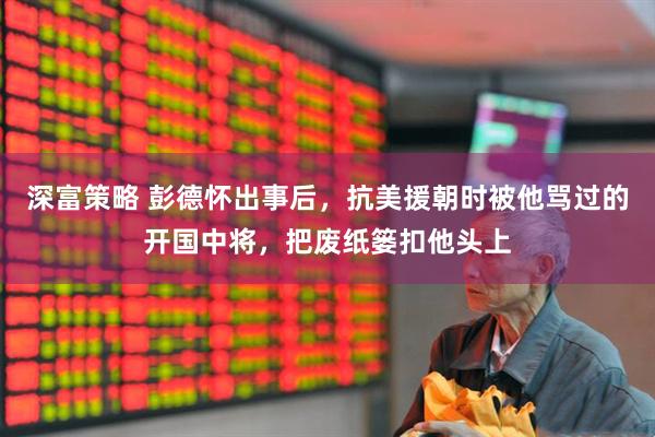 深富策略 彭德怀出事后，抗美援朝时被他骂过的开国中将，把废纸篓扣他头上