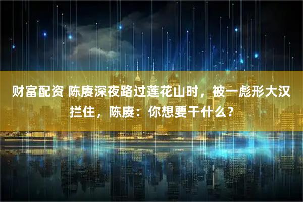 财富配资 陈赓深夜路过莲花山时，被一彪形大汉拦住，陈赓：你想要干什么？