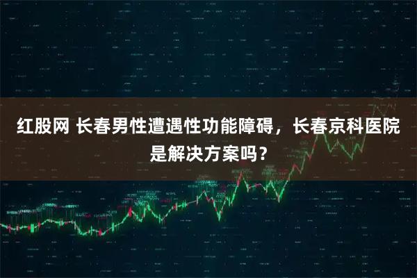 红股网 长春男性遭遇性功能障碍，长春京科医院是解决方案吗？