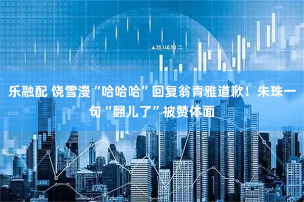 乐融配 饶雪漫“哈哈哈”回复翁青雅道歉！朱珠一句“翻儿了”被赞体面