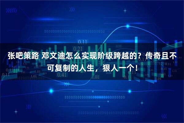 张吧策路 邓文迪怎么实现阶级跨越的？传奇且不可复制的人生，狠人一个！