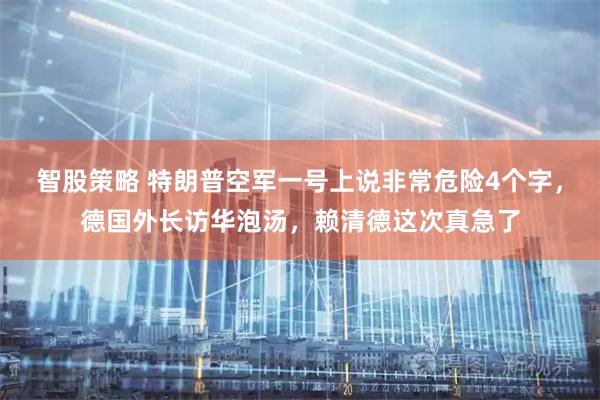 智股策略 特朗普空军一号上说非常危险4个字，德国外长访华泡汤，赖清德这次真急了