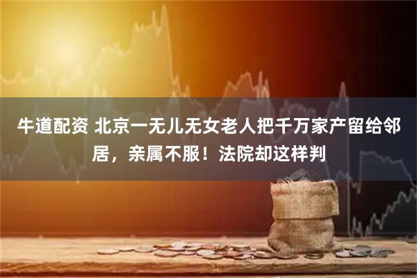 牛道配资 北京一无儿无女老人把千万家产留给邻居，亲属不服！法院却这样判
